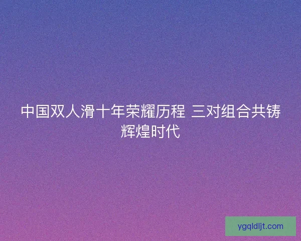 中国双人滑十年荣耀历程 三对组合共铸辉煌时代