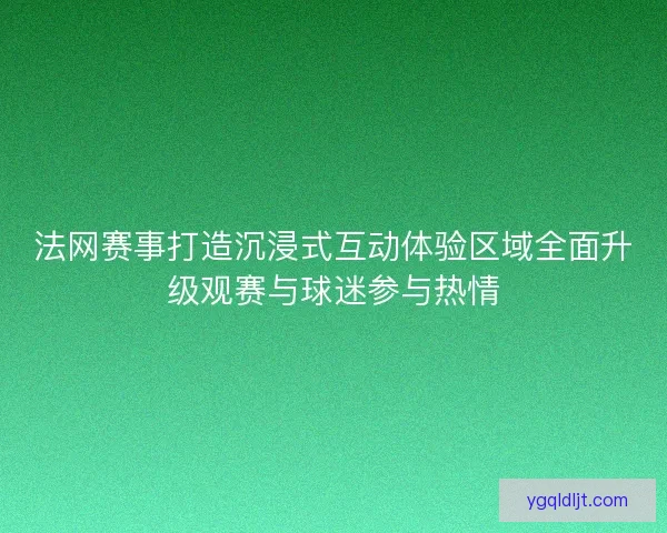 法网赛事打造沉浸式互动体验区域全面升级观赛与球迷参与热情